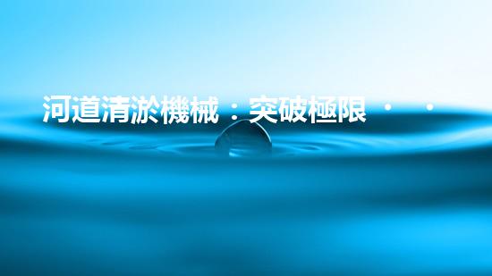 河道清淤機械：突破極限，挑戰(zhàn)淤泥巨獸！